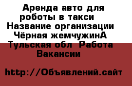 Аренда авто для роботы в такси.  › Название организации ­ Чёрная жемчужинА - Тульская обл. Работа » Вакансии   